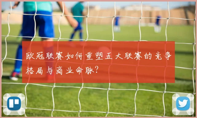 欧冠联赛如何重塑五大联赛的竞争格局与商业命脉?