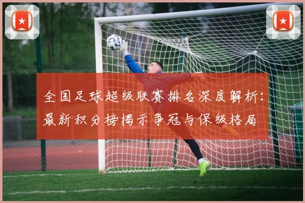 全国足球超级联赛排名深度解析：最新积分榜揭示争冠与保级格局