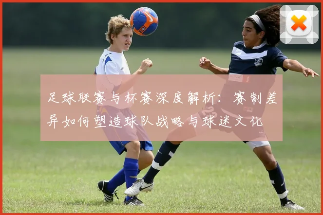 足球联赛与杯赛深度解析：赛制差异如何塑造球队战略与球迷文化