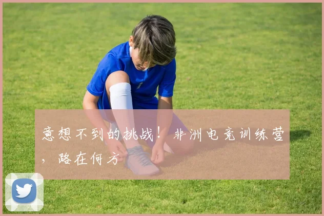 意想不到的挑战！非洲电竞训练营，路在何方