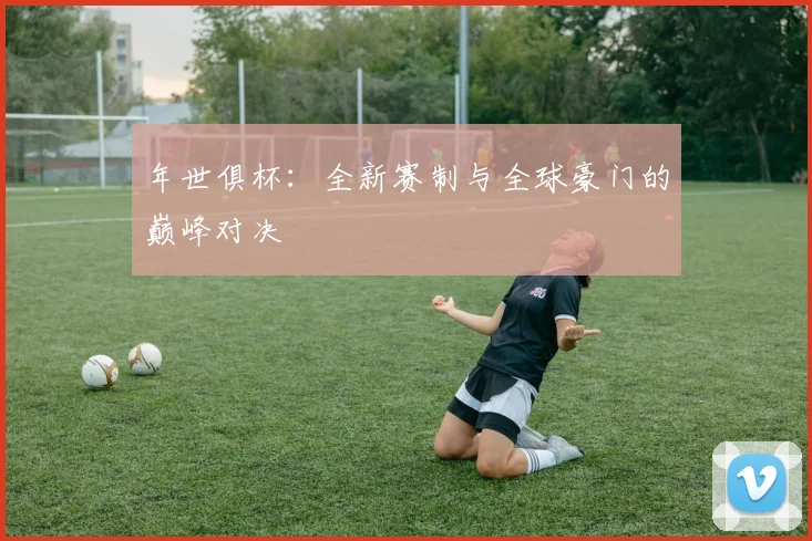 年世俱杯:全新赛制与全球豪门的巅峰对决
