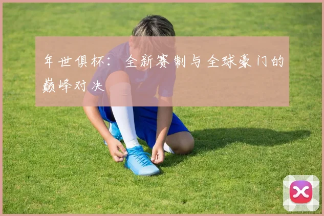 年世俱杯：全新赛制与全球豪门的巅峰对决