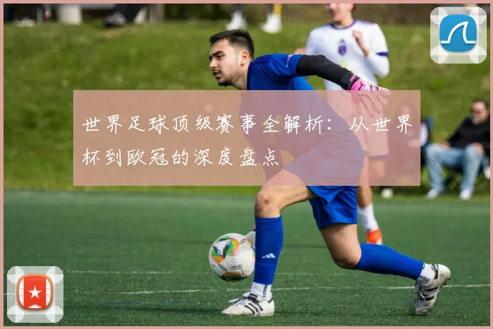 世界足球顶级赛事全解析：从世界杯到欧冠的深度盘点