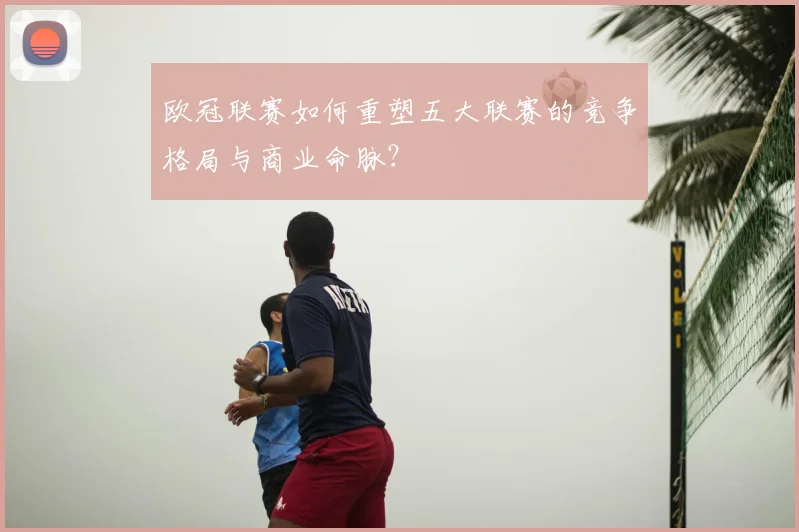 欧冠联赛如何重塑五大联赛的竞争格局与商业命脉?