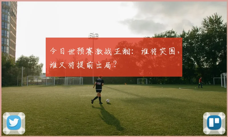 今日世预赛激战正酣：谁将突围，谁又将提前出局？