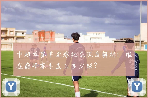 中超单赛季进球纪录深度解析：谁在巅峰赛季轰入多少球？