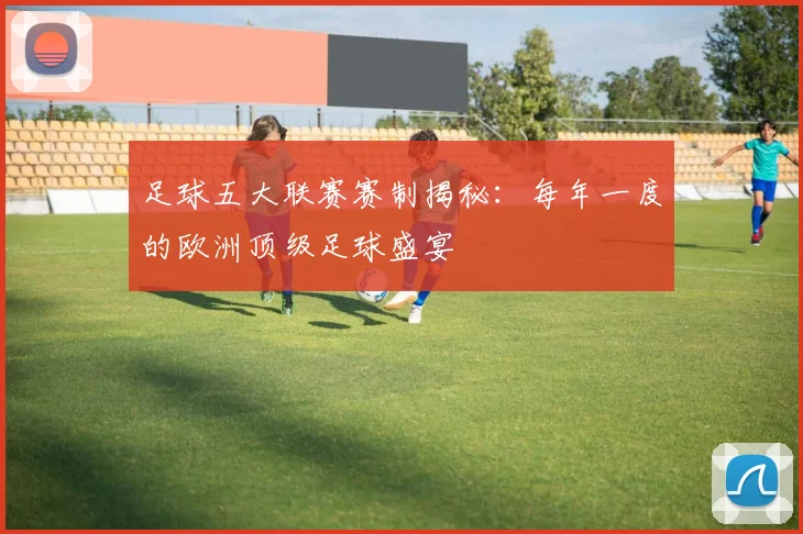 足球五大联赛赛制揭秘：每年一度的欧洲顶级足球盛宴